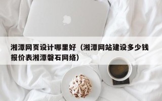 诸城湘潭网页设计哪里好（湘潭网站建设多少钱 报价表湘潭磐石网络）